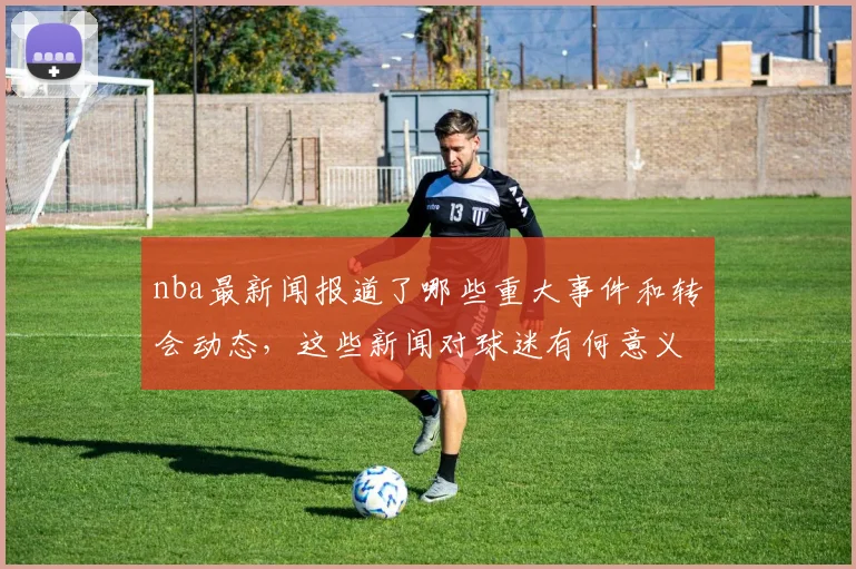 nba最新闻报道了哪些重大事件和转会动态，这些新闻对球迷有何意义