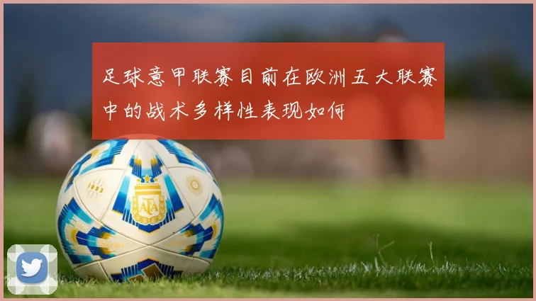 足球意甲联赛目前在欧洲五大联赛中的战术多样性表现如何