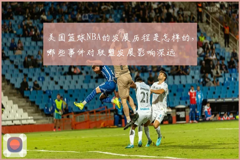 美国篮球NBA的发展历程是怎样的，哪些事件对联盟发展影响深远