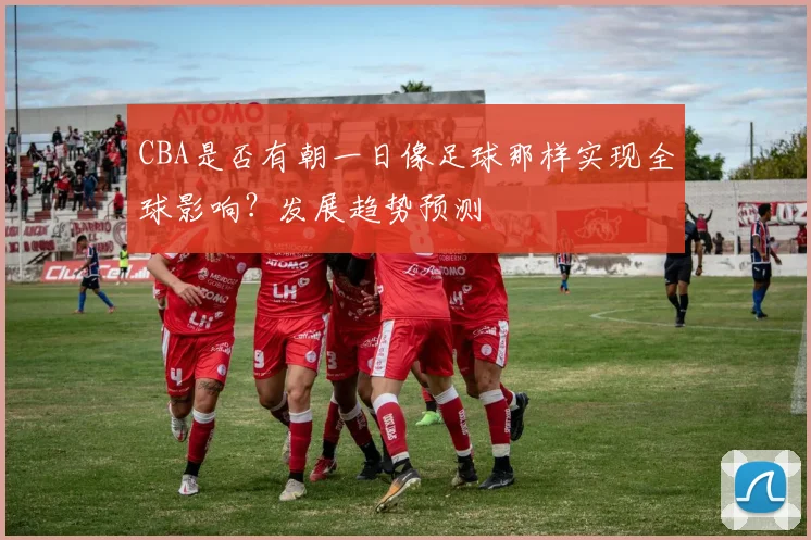 CBA是否有朝一日像足球那样实现全球影响？发展趋势预测