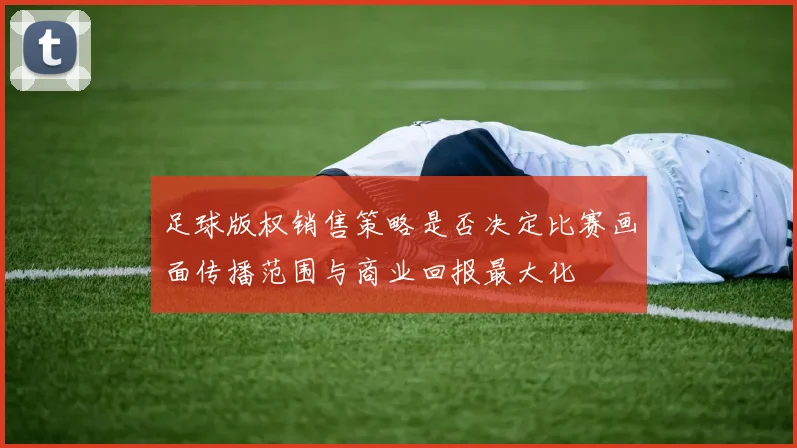 足球版权销售策略是否决定比赛画面传播范围与商业回报最大化