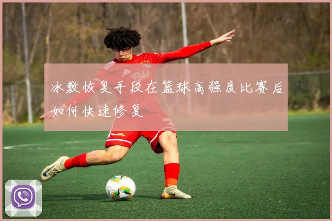 冰敷恢复手段在篮球高强度比赛后如何快速修复