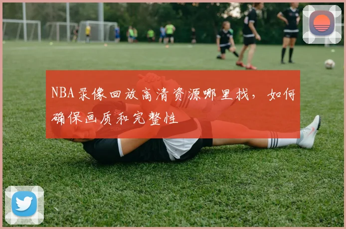 NBA录像回放高清资源哪里找，如何确保画质和完整性