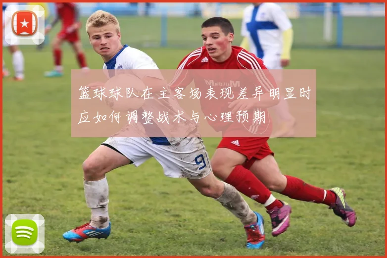 篮球球队在主客场表现差异明显时应如何调整战术与心理预期
