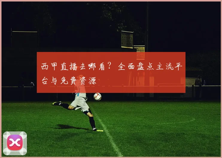 西甲直播去哪看？全面盘点主流平台与免费资源