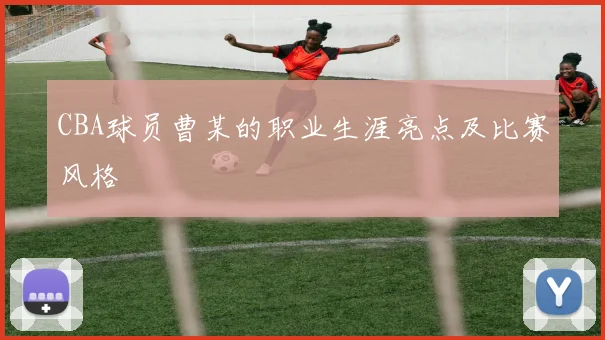 CBA球员曹某的职业生涯亮点及比赛风格